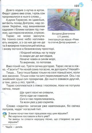 121
Богдана Довгопола
(11 років).
Ілюстрація до вірша «Реве
та стогне Дніпр широкий...»
Довго ходив з кутка в куток.
Федот давно вже спав, і крізь сон
проривалися в нього слова...
А думи Тарасові, які давніше,
витають понад Дніпром, над се­
лами України, над вишневими
садками і білими хатами під гни­
лою, що поросла мохом, стріхою.
Тарас не може заснути.
На темно-синє небо наплива­
ють хмарки, а з-за них де-не-де
та й визирне повнолиций місяць
і знову потоне в безмежному просторі.
І блідний місяць на тупору
Із хмари де-де виглядав,
Неначе човен в синім морі,
То виринав, то потопав.
Вже пізній час. Третя свічка догорає. Тарас лягає в ліж­
ко. «Гасити? Чи нехай сама погасне, як догорить? Нехай!»
Тиша... Така тиша буває тільки на селі пізньоїночі, коли
все засинає. Тільки сови та сичі перекликаються. Ось і на
знайомій груші сич прокричав. До нього озвався другий,
а там, десь у лісі, третій...
Тарас схоплюється з ліжка і поспіхом, поки не потухла
свічка, пише:
Ще треті пісні не співали,
Ніхто ніде не гомонів.
Сичі в гаю перекликались,
Та ясен раз ураз скрипів.
Слово «скрипів» записав уже навпомацки, бо свічка
потухла, чадів1погаслий ґніт.
З яким почуттям поет працював над цим віршем?
Які картини поставали в його уяві?
Чи вмієш ти співати народну пісню, що створено за цим
віршем?
Чадів —димів.
 