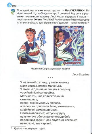 Пригадай, що ти вже знаєш про життя Лесі УКРАЇНКИ. Які
вірші читав? Що тобі відомо про її родину? Яку роль у роз­
витку поетичного таланту Лесі Косач відіграла її мама —
письменниця Олена ПЧІЛКА? Який псевдонім (літературне
ім’я) вона обрала для віршів своєї доньки — юної поетеси?
Малюнки Софії Караффи-Корбут
Леся Українка
★* ★
У маленькій хатинці, у тихім куточку
мати спить і дитина маленька.
У віконце одчинене линуть з садочку
урочисті пісні соловейка.
Мати спить, над колискою сина
схилившись,
певне, пісню малому співала,
а тепер, як приспала його, утомившись,
край його і сама задрімала.
Спить маленький; матусину руку
щільненько обняли рученята дрібнії;
перед ним красні1мрії снуються легенько,
невиразні, але чарівнії.
1 Красні —прекрасні, гарні.
 