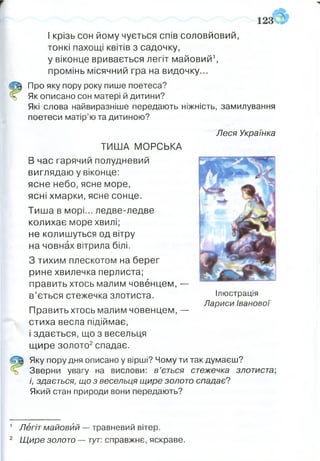 І крізь сон йому чується спів соловйовий,
тонкі пахощі квітів з садочку,
у віконце вривається легіт майовий1,
промінь місячний гра на видочку...
Щ Про яку пору року пише поетеса?
й Як описано сон матері й дитини?
Які слова найвиразніше передають ніжність, замилування
поетеси матір’ю та дитиною?
ТИША МОРСЬКА
В час гарячий полудневий
виглядаю у віконце:
ясне небо, ясне море,
ясні хмарки, ясне сонце.
Тиша в морі... ледве-ледве
колихає море хвилі;
не колишуться од вітру
на човнах вітрила білі.
З тихим плескотом на берег
рине хвилечка перлиста;
править хтось малим човенцем, —
в’ється стежечка злотиста.
Править хтось малим човенцем, —
стиха весла підіймає,
і здається, що з весельця
щире золото2спадає.
Яку пору дня описано у вірші? Чому ти так думаєш?
% Зверни увагу на вислови: в ’ється стежечка злотиста-,
і, здається, що з весельця щире золото спадає?
Який стан природи вони передають?
Леся Українка
Ілюстрація
Лариси Іванової
1 Легіт майовий — травневий вітер.
2 Щире золото — тут: справжнє, яскраве.
 