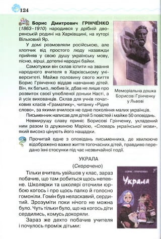 124
Борис Дмитрович ГРІНЧЕНКО
( 1863-1910) народився у дрібній дво­
рянській родині на Харківщині, на хуторі
Вільховий Яр.
У домі розмовляли російською, але
хлопчик від простого люду назавжди
прийняв у свою душу українську мову,
пісню, вірші, дотепні народні байки.
Самотужки він склав іспити на звання
народного вчителя в Харківському уні­
верситеті. Майже половину свого життя
Борис Грінченко віддав навчанню дітей.
Він, як батько, любив їх, дбав не лише про . л
. ,, . Меморіальна дошка
розвиток своєї улюблено! доньки Насті, а Борисові Грінченку
й усіх вихованців. Склав для учнів почат- уЛьвові
кових класів «Граматику», читанку «Рідне
слово», за якими вчилося не одне покоління малих українців.
Письменник написав для дітей 5 повістей і майже 50 оповідань.
Невмирущу славу приніс Борисові Грінченку, укладений
ним разом із дружиною Марією, «Словарь української мови»,
який високо цінують його нащадки.
Прочитай одне з оповідань письменника, де хвилююче
відображено важке життя тогочасних дітей, правдиво пере­
дано їхні стосунки під час незвичайної події.
УКРАЛА
(Скорочено)
Тільки вчитель увійшов у клас, зараз
побачив, що там робиться щось непев­
не. Школярки та школярі оточили юр­
бою когось і про щось палко й голосно
гомоніли. Гомін був неласкавий, серди­
тий. Зрозуміти поки нічого не можна
було. Чуть тільки було, що на когось діти
сердились, комусь докоряли.
Зараз же дехто побачив учителя
і почулось проміж дітьми:
 