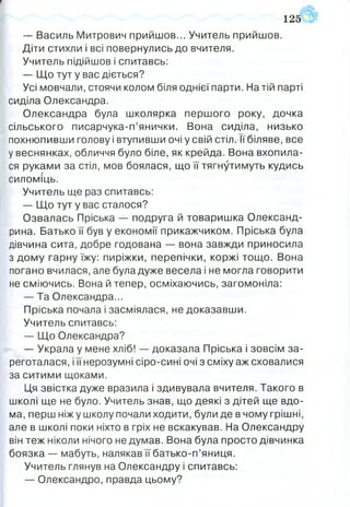 ▼
— Василь Митрович прийшов... Учитель прийшов.
Діти стихли і всі повернулись до вчителя.
Учитель підійшов і спитавсь:
— Що тут у вас діється?
Усі мовчали, стоячи колом біля однієї парти. На тій парті
сиділа Олександра.
Олександра була школярка першого року, дочка
сільського писарчука-п’янички. Вона сиділа, низько
похнюпивши голову і втупивши очі у свій стіл. її біляве, все
у веснянках, обличчя було біле, як крейда. Вона вхопила­
ся руками за стіл, мов боялася, що її тягнутимуть кудись
силоміць.
Учитель ще раз спитавсь:
— Що тут у вас сталося?
Озвалась Пріська — подруга й товаришка Олександ-
рина. Батько її був у економії прикажчиком. Пріська була
дівчина сита, добре годована — вона завжди приносила
з дому гарну їжу: пиріжки, перепічки, коржі тощо. Вона
погано вчилася, але була дуже весела і не могла говорити
не сміючись. Вона й тепер, осміхаючись, загомоніла:
— Та Олександра...
Пріська почала і засміялася, не доказавши.
Учитель спитавсь:
— Що Олександра?
— Украла у мене хліб! — доказала Пріська і зовсім за­
реготалася , іїї нерозумні сіро-сині очі з сміху аж сховалися
за ситими щоками.
Ця звістка дуже вразила і здивувала вчителя. Такого в
школі ще не було. Учитель знав, що деякі з дітей ще вдо­
ма, перш ніжу школу почали ходити, були де в чому грішні,
але в школі поки ніхто в гріх не вскакував. На Олександру
він теж ніколи нічого не думав. Вона була просто дівчинка
боязка — мабуть, налякав її батько-п’яниця.
Учитель глянув на Олександру і спитавсь:
— Олександро, правда цьому?
125
 