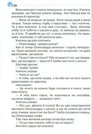Вона мовчала і сиділа непорушно, як кам’яна, Учитель
зрозумів, що Пріська казала правду. Але Пріська вже не
мовчала й торохтіла:
— Вона не вперше це краде. Вона кілька разів у мене
тягала. Тільки кинеш торбу з пирогами — так і потягне.
Та я все мовчала. А оце вже сьогодні... Бачу, вхопила
хліба та й побігла з школи в двір, та зайшла за дерево,
та й їсть. Я прибігла до неї, а вона злякалась. Не кажи,
каже, вчителеві, я тобі малюнок дам...
Учитель ще раз спитався:
— Олександро, правда цьому?
Але й тепер Олександра мовчала і сиділа непоруш­
но. Один великий школяр, не зовсім розумний і не дуже
жалісливий, загомонів:
— Та що її там питаться? Хіба не видно й так, що правда.
Бач, що вигадала — красти! її треба прогнати з школи!
Школярі загули:
— Треба! Треба!
Учитель сказав:
— Чому ж це так?
— А тому, що вона краде, а ви або ми на кого іншого
думатимемо по-дурному.
Інші казали:
— Це нічого не можна буде положити в школі, якщо
крастимуть.
— А хіба воно гарно, як казатимуть на школярів,
що вони крадуть, — додавали треті.
Учитель сказав:
— Ось що, дівчата й хлопці! Ви он уже налагодилися
вигонити Олександру з школи, а ще не знаєте до пуття
діла. А може, воно й не так було? Треба послухати спершу,
що Олександра скаже.
Той-таки великий школяр почав був знову:
— Та що там слухати, хіба й так не видко?..
Але його зараз же спинено:
 