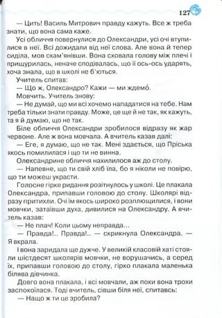 — Цить! Василь Митрович правду кажуть. Все ж треба
знати, що вона сама каже.
Усі обличчя повернулися до Олександри, усі очі втупи­
лися в неї. Всі дожидали від неї слова. Але вона й тепер
сиділа, мов скам’янівши. Вона сховала голову між плечі і
прищурилась, неначе сподівалась, що її ось-ось ударять,
хоча знала, що в школі не б’ються.
Учитель спитав:
— Що ж, Олександро? Кажи — ми ждемо.
Мовчить. Учитель знову:
— Не думай, що ми всі хочемо нападатися на тебе. Нам
треба тільки знати правду. Може, це ще й не так, як кажуть,
та я й думаю, що не так.
Біле обличчя Олександри зробилося відразу як жар
червоне. Але ж вона мовчала. А вчитель казав далі:
— Еге, я думаю, що не так. Мені здається, що Пріська
якось помилилася і що ти не винна.
Олександрине обличчя нахилилося аж до столу.
— Напевне, що ти свій хліб їла, бо я ніколи не повірю,
що ти можеш украсти.
Голосне гірке ридання розітнулось у школі. Це плакала
Олександра, припавши головою до столу. Школярі від­
разу притихли. Очі їм якось широко розплющилися, і вони
мовчки, затаївши духа, дивилися на Олександру. А вчи­
тель казав:
— Не плач! Коли цьому неправда...
— Правда!.. Правда!.. — скрикнула Олександра. —-
Я вкрала.
І вона заридала ще дужче. У великій класовій хаті стоя­
ли шістдесят школярів мовчки, не ворушачись, а серед
їх, припавши головою до столу, гірко плакала маленька
білява дівчинка.
Довго вона плакала, і всі мовчали, аж поки вона трохи
заспокоїлася. Тоді вчитель, сівши біля неї, спитавсь:
— Нащо ж ти це зробила?
12
 