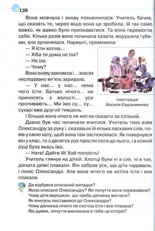 Вона мовчала і знову похнюпилася. Учитель бачив,
що сказать те, через віщо вона це зробила, їй так само
важко, як важко було признаватися. Та вона перемогла
себе. Кілька разів вона починала казати, ворушила губа­
ми, але зупинялася. Нарешті, промовила:
— Я їсти хотіла...
— Хіба ти дома не їла?
— Не їла.
— Чому?
Вона знову замовкла і... зовсім
несподівано вп’ять заридала.
— У нас... у нас... нема
чого їсти. Батько нічого... не
приносять з волості... усе ілюстрація
пропивають... Ми їмо су... су... Василя Євдокименка
сухарі вже другий тиждень.
І більше вона нічого не могла сказати за слізьми.
Давно був час починати вчитися. Учитель тихо взяв
Олександру за руку і, сказавши їй кілька ласкавих слів, по­
вів у свою хату, щоб вона там заспокоїлася. Як повернувся
він у клас, то з десяток рук простяглося до нього, і в кожній
руці була якась їжа.
— Нате! Дайте їй! Хай попоїсть!
Учитель глянув на дітей. Хлопці були ні в сих, ні в тих,
дівчата деякі плакали. Він забрав усе, що діти надавали,
і поніс Олександрі. Але вона нічого не хотіла їсти і все
плакала.
Де відбувся описаний випадок?
Якою описано Олександру? Які почуття вона переживала?
Чому діти вирішили, що треба дівчинку вигнати?
Як вчитель поставився до Олександри?
Чому дівчинка нічого не схотіла їсти і все плакала?
Які думки, почуття викликала в тебе ця історія?
128
4
 