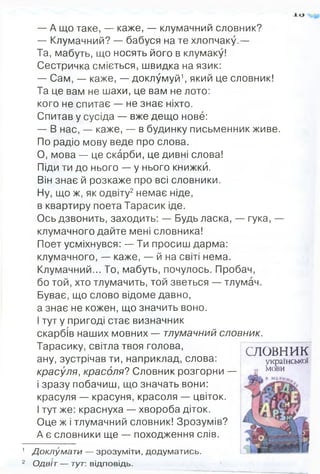 — А що таке, — каже, — клумачний словник?
— Клумачний? — бабуся на те хлопчаку.—
Та, мабуть, що носять його в клумаку!
Сестричка сміється, швидка на язик:
— Сам, — каже, — доклумуй1, який це словник!
Та це вам не шахи, це вам не лото:
кого не спитає — не знає ніхто.
Спитав у сусіда — вже дещо нове:
— В нас, — каже, — в будинку письменник живе.
По радіо мову веде про слова.
О, мова — це скарби, це дивні слова!
Піди ти до нього — у нього книжки.
Він знає й розкаже про всі словники.
Ну, що ж, як одвіту2немає ніде,
в квартиру поета Тарасик іде.
Ось дзвонить, заходить: — Будь ласка, — гука, —
клумачного дайте мені словника!
Поет усміхнувся: — Ти просиш дарма:
клумачного, — каже, — й на світі нема.
Клумачний... То, мабуть, почулось. Пробач,
бо той, хто тлумачить, той зветься — тлумач.
Буває, що слово відоме давно,
а знає не кожен, що значить воно.
І тут у пригоді стає визначник
скарбів наших мовних — тлумачний словник.
Тарасику, світла твоя голова,
ану, зустрічав ти, наприклад, слова:
красуля, красоля? Словник розгорни —
і зразу побачиш, що значать вони:
красуля — красуня, красоля — цвіток.
І тут же: краснуха — хвороба діток.
Оце ж і тлумачний словник! Зрозумів?
А є словники ще — походження слів.
1 Доклумати — зрозум іти, додуматись.
2 Одвіт— тут: відповідь.
СЛОВНИК
української
и мови
 