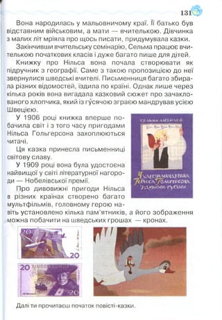 Вона народилась у мальовничому краї. її батько був
відставним військовим, а мати — вчителькою. Д івчинка
з малих літ мріяла про щось писати, придумувала казки.
Закінчивши вчительську семінарію, Сельма працює вчи­
телькою початкових класів і дуже багато пише для дітей.
Книж ку про Нільса вона почала створю вати як
підручник з географії. Саме з такою пропозицією до неї
звернулися шведські вчителі. Письменниця багато збира­
ла різних відомостей, їздила по країні. Однак лише через
кілька років вона вигадала казковий сю жет про зачакло­
ваного хлопчика, який із гусячою зграєю мандрував усією
Ш вецією.
У 1906 році книжка вперш е по ­
бачила світ і з того часу пригодам и
Нільса Гольгерсона захоплю ю ться
читачі.
Ця казка принесла письменниці
світову славу.
У 1909 році вона була удостоєна
найвищої у світі літературної нагоро­
ди — Нобелівської премії.
П ро дивовижні пригоди Нільса
в різних країнах створено багато
мультфільмів, головному герою на­
віть установлено кілька пам ’ятників, а його зображення
можна побачити на шведських грош ах — кронах.
Далі ти прочитаєш початок повісті-казки.
 