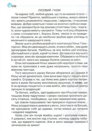 ЛІСОВИЙ гн о м
Чи відомо тобі, любий друже, що то за казкові істоти —
лісові гноми? Крихітні, завбільшки з палець, живуть вони в
лісі, вміють розмовляти і людською, і звіриною, і пташиною
мовами. Добре знаються гноми на золотих і срібних скар­
бах, що заховані були під землею століттями тому. І взага­
лі, вони чудово вміють чаклувати. Тому-то й слід обережно
з ними спілкуватися і, боронь Боже, ніколи їх не кривди­
ти і не ображати, як це необачно зробив один хлопець із
маленького шведського села.
Звали цього розбишакуватого хлопчиська Нільс Голь-
герсон. Мав він дванадцять років, вчився абияк, чим дуже
засмучував батьків. Найбільш за все любив цей хлопець
збиткуватися з гусей, курей та півня. Діставалося від нього
і коровам, яких він закидав камінням. Ображався на Нільса
й хатній кіт, якого він завжди боляче смикав за хвіст.
Отак легковажний Нільс зажив собі недоброї слави, аж
поки не трапилася з ним дуже неприємна, просто-таки
жахлива пригода.
Того весняного ранку батьки збиралися до церкви й
Нільс не міг дочекатися, поки вони вже підуть і лишать його
самого. Справа в тім, що йому вже давно кортіло потри­
мати в руках батькову мисливську рушницю. А може, ще
й на вулицю пощастить із нею вийти, аби сусідські хлопці
луснули із заздрощів!
Та батько, мабуть, здогадавшися про Нільсові наміри,
тицьнув йому підручника і суворо наказав прочитати де­
сять сторінок, пообіцявши, що сам перевірятиме уроки.
Це зовсім порушувало такі прекрасні недільні плани...
Нільс роздратовано дивився у вікно, злостився на батьків,
які крокували собі до церкви, потім взявся до читання
і невдовзі задрімав.
Крізь сон він почув якийсь шурхіт і розтулив повіки.
У дзеркалі, яке висіло над столом, хлопець одразу поба­
чив, що відкрито скриню. Але ж мати завжди тримала її
зачиненою на замок!
132
 