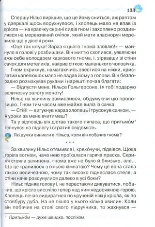 Спершу Нільс вирішив, що це йому сниться, аж раптом
у дзеркалі щось ворухнулося, і хлопець мало не впав із
крісла — на краєчку скрині сидів гном і захоплено роздив­
лявся на мереживний очіпок, який мати власноруч м ере­
жила ще у дівочі роки.
«Оце так штука! Зараз я цього гнома зловлю!» — май­
нуло в голові у розбиш аки. Він миттю схопився, уявляючи
вже себе володарем казкового гнома, і, зірвавш и зі стіни
сачок для метеликів, накрив сіткою маленького чоловічка.
Гном скрикнув, намагаючись звестися на ніжки, кр и с­
латий капелюшок мало не падав йому з голови. Він безпо­
радно розмахував руками і нарешті почав благати:
— Відпусти мене, Нільсе Гольгерсоне, і я тобі подарую
величезну золоту монету!
Нільс на хвилину зам ислився, обдумую чи цю про по­
зицію. Гном тим часом вже майже виліз із сачка.
— Стій! — вигукнув нараз хлопець і трусонув сачком. —
Ауроки за мене вчитимеш?
Та у відповідь він дістав такого ляпаса, що притьм ом 1
гепнувся на підлогу і втратив свідомість.
Які думки виникли в Нільса, коли він побачив гнома?
0 * * *
За хвилину Нільс отямився і, крекочучи, підвівся. Щ ока
горіла вогнем, наче нею проїхалася гаряча праска. С кри­
ня стояла зачинена, гнома вже не було й близько, але...
Що це трапилося з їхньою кімнатою? Чому це вона стала
такою величезною, чому так високо піднеслася стеля, а
стіни наче розсунулися далеко в усі боки?
Нільс підняв голову і, не перестаючи дивуватися, поба­
чив, що крісло височіло тепер над ним недосяжною горою.
Хлопець почав видиратися по крученій ніжці крісла, як по
стовбуру дуба. На це пішло у нього кілька хвилин. Коли
він побачив на столі свого підручника, то жахнувся —
1 Притьмом — дуже швидко, поспіхом.
 