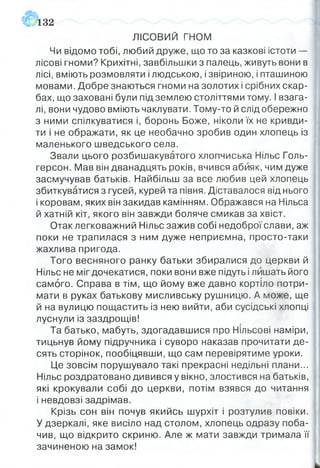 ЛІСОВИЙ гн о м
Чи відомо тобі, любий друже, що то за казкові істоти —
лісові гноми? Крихітні, завбільшки з палець, живуть вони в
лісі, вміють розмовляти і людською, і звіриною, і пташиною
мовами. Добре знаються гноми на золотих і срібних скар­
бах, що заховані були під землею століттями тому. І взага­
лі, вони чудово вміють чаклувати. Тому-то й слід обережно
з ними спілкуватися і, боронь Боже, ніколи їх не кривди­
ти і не ображати, як це необачно зробив один хлопець із
маленького шведського села.
Звали цього розбишакуватого хлопчиська Нільс Голь-
герсон. Мав він дванадцять років, вчився абияк, чим дуже
засмучував батьків. Найбільш за все любив цей хлопець
збиткуватися з гусей, курей та півня. Діставалося від нього
і коровам, яких він закидав камінням. Ображався на Нільса
й хатній кіт, якого він завжди боляче смикав за хвіст.
Отак легковажний Нільс зажив собі недоброї слави, аж
поки не трапилася з ним дуже неприємна, просто-таки
жахлива пригода.
Того весняного ранку батьки збиралися до церкви й
Нільс не міг дочекатися, поки вони вже підуть і лишать його
самого. Справа в тім, що йому вже давно кортіло потри­
мати в руках батькову мисливську рушницю. А може, ще
й на вулицю пощастить із нею вийти, аби сусідські хлопці
луснули із заздрощів!
Та батько, мабуть, здогадавшися про Нільсові наміри,
тицьнув йому підручника і суворо наказав прочитати де­
сять сторінок, пообіцявши, що сам перевірятиме уроки.
Це зовсім порушувало такі прекрасні недільні плани...
Нільс роздратовано дивився у вікно, злостився на батьків,
які крокували собі до церкви, потім взявся до читання
і невдовзі задрімав.
Крізь сон він почув якийсь шурхіт і розтулив ПОВІКИ.
У дзеркалі, яке висіло над столом, хлопець одразу поба­
чив, що відкрито скриню. Але ж мати завжди тримала її
зачиненою на замок!
132
 