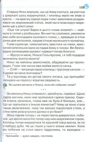 Их
1 3 3 ?
Спершу Нільс вирішив, що це йому сниться, аж раптом
у дзеркалі щось ворухнулося, і хлопець мало не впав із
крісла — на краєчку скрині сидів гном і захоплено роздив­
лявся на мереживний очіпок, який мати власноруч мере­
жила ще у дівочі роки.
«Оце так штука! Зараз я цього гнома зловлю!» — май­
нуло в голові у розбишаки. Він миттю схопився, уявляючи
вже себе володарем казкового гнома, і, зірвавши зі стіни
сачок для метеликів, накрив сіткою маленького чоловічка.
Гном скрикнув, намагаючись звестися на ніжки, крис­
латий капелюшок мало не падав йому з голови. Він безпо­
радно розмахував руками і нарешті почав благати:
— Відпусти мене, Нільсе Гольгерсоне, і я тобі подарую
величезну золоту монету!
Нільс на хвилину замислився, обдумуючи цю пропо­
зицію. Гном тим часом вже майже виліз із сачка.
— Стій! — вигукнув нараз хлопець і трусонув сачком. —
Ауроки за мене вчитимеш?
Та у відповідь він дістав такого ляпаса, що притьмом1
гепнувся на підлогу і втратив свідомість.
(Щ Які думки виникли в Нільса, коли він побачив гнома?
° * * *
За хвилину Нільс отямився і, крекочучи, підвівся. Щока
горіла вогнем, наче нею проїхалася гаряча праска. Скри­
ня стояла зачинена, гнома вже не було й близько, але...
Що це трапилося з їхньою кімнатою? Чому це вона стала
такою величезною, чому так високо піднеслася стеля, а
стіни наче розсунулися далеко в усі боки?
Нільс підняв голову і, не перестаючи дивуватися, поба­
чив, що крісло височіло тепер над ним недосяжною горою.
Хлопець почав видиратися по крученій ніжці крісла, як по
стовбуру дуба. На це пішло у нього кілька хвилин. Коли
він побачив на столі свого підручника, то жахнувся —
1 Притьмом — дуже швидко, поспіхом.
 