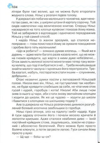 літери були такі великі, що не можна було второпати
жодного слова. Нільс у розпачі підвів голову.
У дзеркалі він побачив маленького чоловічка, вдягнено­
го так само, як і він, у шкіряні штани й картату сорочку. Той
сидів навпочіпки над величезною книгою. Спершу Нільс
насварився на того хлопця кулаком і показав йому язика.
Той не забарився з відповіддю і одночасно передражнив
Нільса у той самий спосіб.
І нараз Нільс із жахом зрозумів, що сталося не­
поправне — гном помстився йому за зухвале поводження
і зробив його геть маленьким!
«Що ж робити? — злякано думав хлопець. -- Який же я
дурень — адже мати багато разів казала мені, що не мож­
на гномів кривдити, що жарти з ними дуже небезпечні...
Отож замість великої золотої монети маю тепер таку вели­
ку халепу, що годі й вибратися з неї... Треба якнайшвидше
знайти малого чаклуна і гарненько його перепросити. Тре­
ба взагалі, мабуть, постаратися стати іншим — слухняним,
добрішим...»
Отакі незвичні думки посіли у легковажній Нільсовій
голові. Ніколи вже він, Нільс, не пустуватиме так необач­
но, не буде кривдити слабкіших за себе, не чіпатиме отих
гусей і курей, горобців і котів! Ніколи! Аби лише гном
зняв із нього ці чари, аби стати знову звичайним хлопцем
і ходити до школи. Як же це чудово — ходити до школи
і бавитися з хлопцями на шкільному подвір’ї!
Але із дзеркала на Нільса розпачливо дивився розгуб­
лений білявий хлопчина завбільшки із горобця.
Нільс гірко зітхнув, зліз на підлогу і вибіг надвір. Кури
й гуси одразу оточили його і почали весело кричати й
лопотіти крильми. Адже сталося неабияке диво — їхній
постійний кривдник стояв, зіщулившись, зовсім не страш­
ний і абсолютно безпечний. Його можна було просто
боляче клюнути, а потім загрести лапою. Гуси сичали йому
просто у вухо:
— Щ-що — боїш-ш-ся?
134
 