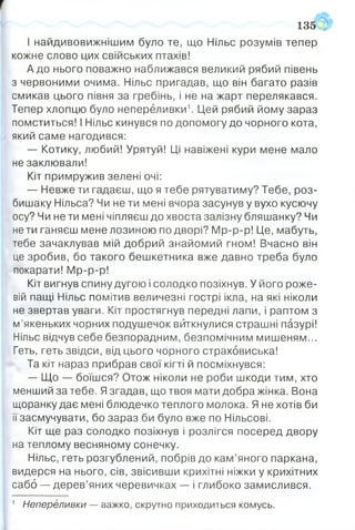 І найдивовижнішим було те, що Нільс розумів тепер
кожне слово цих свійських птахів!
А до нього поважно наближався великий рябий півень
з червоними очима. Нільс пригадав, що він багато разів
смикав цього півня за гребінь, і не на жарт перелякався.
Тепер хлопцю було непереливки1. Цей рябий йому зараз
помститься! І Нільс кинувся по допомогу до чорного кота,
який саме нагодився:
— Котику, любий! Урятуй! Ці навіжені кури мене мало
не заклювали!
Кіт примружив зелені очі:
— Невже ти гадаєш, що я тебе рятуватиму? Тебе, роз­
бишаку Нільса? Чи не ти мені вчора засунув у вухо кусючу
осу? Чи не ти мені чіпляєш до хвоста залізну бляшанку? Чи
не ти ганяєш мене лозиною по дворі? Мр-р-р! Це, мабуть,
тебе зачаклував мій добрий знайомий гном! Вчасно він
це зробив, бо такого бешкетника вже давно треба було
покарати! Мр-р-р!
Кіт вигнув спину дугою і солодко позіхнув. У його роже­
вій пащі Нільс помітив величезні гострі ікла, на які ніколи
не звертав уваги. Кіт простягнув передні лапи, і раптом з
м’якеньких чорних подушечок виткнулися страшні пазурі!
Нільс відчув себе безпорадним, безпомічним мишеням...
Геть, геть звідси, від цього чорного страховиська!
Та кіт нараз прибрав свої кігті й посміхнувся:
— Що — боїшся? Отож ніколи не роби шкоди тим, хто
менший за тебе. Язгадав, що твоя мати добра жінка. Вона
щоранку дає мені блюдечко теплого молока. Я не хотів би
її засмучувати, бо зараз би було вже по Нільсові.
Кіт ще раз солодко позіхнув і розлігся посеред двору
на теплому весняному сонечку.
Нільс, геть розгублений, побрів до кам’яного паркана,
видерся на нього, сів, звісивши крихітні ніжки у крихітних
сабо — дерев’яних черевичках — і глибоко замислився.
135
1 Непереливки — важко, скрутно приходиться комусь.
 