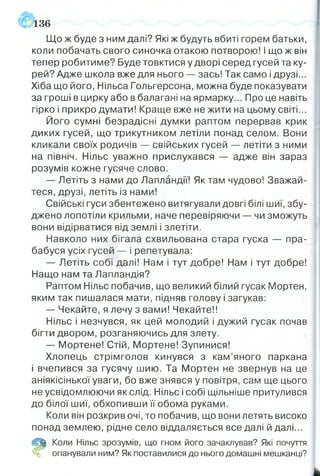136
Що ж буде з ним далі? Які ж будуть вбиті горем батьки,
коли побачать свого синочка отакою потворою! І що ж він
тепер робитиме? Буде товктися у дворі серед гусей та ку­
рей? Адже школа вже для нього — зась! Так само і друзі...
Хіба що його, Нільса Гольгерсона, можна буде показувати
за гроші в цирку або в балагані на ярмарку... Про це навіть
гірко і прикро думати! Краще вже не жити на цьому світі...
Його сумні безрадісні думки раптом перервав крик
диких гусей, що трикутником летіли понад селом. Вони
кликали своїх родичів — свійських гусей летіти з ними
на північ. Нільс уважно прислухався — адже він зараз
розумів кожне гусяче слово.
— Летіть з нами до Лапландії! Як там чудово! Вважай­
теся, друзі, летіть із нами!
Свійські гуси збентежено витягували довгі білі шиї, збу­
джено лопотіли крильми, наче перевіряючи — чи зможуть
вони відірватися від землі і злетіти.
Навколо них бігала схвильована стара гуска — пра­
бабуся усіх гусей — і репетувала:
— Летіть собі далі! Нам і тут добре! Нам і тут добре!
Нащо нам та Лапландія?
Раптом Нільс побачив, що великий білий гусак Мортен,
яким так пишалася мати, підняв голову і загукав:
— Чекайте, я лечу з вами! Чекайте!!
Нільс і незчувся, як цей молодий і дужий гусак почав
бігти двором, розганяючись для злету.
— Мортене! Стій, Мортене! Зупинися!
Хлопець стрімголов кинувся з кам’яного паркана
і вчепився за гусячу шию. Та Мортен не звернув на це
аніякісінької уваги, бо вже знявся у повітря, сам ще цього
не усвідомлюючи як слід. Нільс і собі щільніше притулився
до білої шиї, обхопивши її обома руками.
Коли він розкрив очі, то побачив, що вони летять високо
понад землею, рідне село віддаляється все далі й далі...
(!р| Коли Нільс зрозумів, що гном його зачаклував? Які почуття
% опанували ним? Як поставилися до нього домашні мешканці?
 