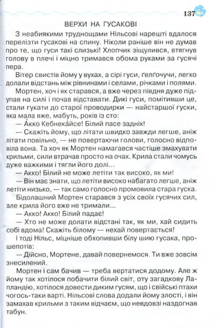 ▼
ВЕРХИ НА ГУСАКОВІ
З неабиякими труднощами Нільсові нарешті вдалося
перелізти гусакові на спину. Ніколи раніше він не думав
про те, що гуси такі слизькі! Хлопчик зіщулився, втягнув
голову в плечі і міцно тримався обома руками за гусячі
пера.
Вітер свистів йому у вухах, а сірі гуси, ґелґочучи, легко
долали відстань між рівнинами і селами, річками і полями.
Мортен, хоч і як старався, а вже через півдня дуже під­
упав на силі і почав відставати. Дикі гуси, помітивши це,
стали гукати до старої проводирки — найстаршої гуски,
яка мала вже, мабуть, років із сто:
— Акко Кебнекайсе! Білий пасе задніх!
— Скажіть йому, що літати швидко завжди легше, аніж
літати повільно, — не повертаючи голови, голосно відпо­
віла вона. Та хоч як Мортен намагався частіше змахувати
крильми, сили втрачав просто на очах. Крила стали чомусь
дуже важкими і тягли його долі...
— Акко! Білий не може летіти так високо, як ми!
— Він має знати, що летіти високо набагато легше, аніж
летіти низько, — так само голосно промовила стара гуска.
Бідолашний Мортен старався з усіх своїх гусячих сил,
але крила його вже не тримали...
— Акко! Акко! Білий падає!
— Хто не може долати відстані так, як ми, хай сидить
собі вдома! Скажіть білому — нехай повертається!
І тоді Нільс, міцніше обхопивши білу шию гусака, про­
шепотів:
— Дійсно, Мортене, давай повернемося. Ти вже зовсім
знесилений.
Мортен і сам бачив — треба вертатися додому. Але ж
йому так хотілося побачити білий світ, оту загадкову Ла­
пландію, хотілося довести диким гусям, що і свійські птахи
чогось-таки варті. Нільсові слова додали йому злості, і він
замахав крильми з таким відчаєм, що невдовзі наздогнав
табун.
1 3 7 ? !
 
