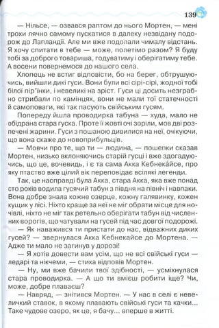 — Нільсе, — озвався раптом до нього Мортен, — мені
трохи лячно самому пускатися в далеку незвідану подо­
рож до Лапландії. Але ми вже подолали чималу відстань.
Я хочу спитати в тебе — може, полетімо разом? Я буду
тобі за доброго товариша, годуватиму і оберігатиму тебе.
А восени повернемося до нашого села.
Хлопець не встиг відповісти, бо на берег, обтрушую­
чись, вийшли дикі гуси. Вони були всі сірі-сірі, жодної тобі
білої пір’їнки, і невеликі на зріст. Гуси ці досить незграб­
но стрибали по камінцях, вони не мали тої статечності
й самоповаги, які так пасують свійським гусям.
Попереду йшла проводирка табуна — худа, мало не
обідрана стара гуска. Проте її жовті очі зоріли, мов дві роз­
печені жарини. Гуси з пошаною дивилися на неї, очікуючи,
що вона скаже до новоприбульців.
— Мовчи про те, що ти — людина, — пошепки сказав
Мортен, низько вклоняючись старій гусці і вже здогадую­
чись, що це, вочевидь, і є та сама Акка Кебнекайсе, про
яку птаство вже цілий вік переповідає всілякі легенди.
Так, це насправді була Акка, стара Акка, яка вже понад
сто років водила гусячий табун з півдня на північ і навпаки.
Вона добре знала кожне озерце, кожну галявинку, кожен
кущику лісі. Ніхто краще за неї не міг обрати місце для но­
чівлі, ніхто не міг так ретельно оберігати табун від числен­
них ворогів, що чатували на гусей під час довгої подорожі.
— Як наважився ти пристати до нас, відважних диких
гусей? — звернулася Акка Кебнекайсе до Мортена. —
Адже ти мало не загинув у дорозі!
— Я хотів довести вам усім, що не всі свійські гуси —
ледарі та нікчеми, — стиха відповів Мортен.
— Ну, ми вже бачили твої здібності, — усміхнулася
стара проводирка. — А що ти вмієш робити іще? Чи,
може, добре плаваєш?
— Навряд, — знітився Мортен. — У нас в селі є неве­
личкий ставок, в якому плавають свійські гуси та качки...
Таке чудове озеро, як це, я бачу... вперше в житті.
139
 