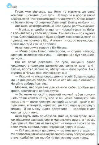 140
Гусак уже відчував, що його не візьмуть до своєї
компанії ці сміливі дикі гуси. Навіщо їм в дорозі такий
слабак, який нічого не вміє робити до пуття?.. Отже, ніколи
не бачити йому тої омріяної Лапландії. Довіку не бачити...
Але Акка, наче прочитавши його думки, раптом сказала:
— Мені до вподоби те, що ти — чесний гусак і не боїш­
ся зізнаватися у своїх недоліках. Сміливість — то є чудова
риса. Сміливий завжди буде добрим товаришем, який не
підведе, не покине у біді. А літати ти скоро навчишся, я
певна цього! А хто це з тобою?
Акка повернула голову в бік Нільса.
— Мене звуть Нільс Гольгерсон, — ступив наперед
хлопчик, вклоняючись гусці. — Ще вранці я був людиною,
та гном...
Він не встиг доказати, бо гуси, почувши слово
«людина», сполохано заґелґотіли, витягли довгі шиї і
злісно, вороже засичали, обступивши його зусібіч. Акка
втупила в Нільса пронизливі жовті очі:
— Людині не місце серед диких гусей! З діда-прадіда
ми не довіряємо людям, бо вони нас нещадно полюють.
Негайно забирайся геть!
Мортен, несподівано для самого себе, зробив два
кроки, заступаючи собою друга:
— Як може непокоїти великий гусячий табун присут­
ність такої крихітки? Ну хіба ж він може заподіяти вам
якесь зло — адже хлопчик менший од миші! І куди ж він
піде вночі, в темряві, через ліс, де його одразу розірвуть
хижаки! Я не можу цього допустити — недобре гнати
хлопця проти ночі.
Акка якусь мить помовчала. Дійсно, білий гусак, який
так відважно захищав свого маленького друга, в чомусь
був правий. Навряд чи така крихітна людина зможе запо­
діяти гусям кривди, переночувавши поруч із ними.
— Хай лишається до ранку, — мовила вона згодом. —
Ми обираємо для ночівлі оту велику крижину посеред озера,
отож подбайте про те, аби не примерзнути до льоду.
 
