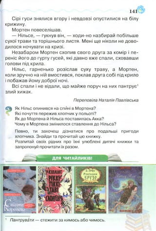141
Сірі гуси знялися вгору і невдовзі опустилися на білу
крижину.
Мортен повеселішав.
— Нільсе, — гукнув він, — ходи-но назбирай побільше
сухої трави та торішнього листя. Мені ще ніколи не дово­
дилося ночувати на кризі.
Незабаром Мортен схопив свого друга за комір і пе­
реніс його до гурту гусей, які давно вже спали, сховавши
голови під крила.
Нільс, гарненько розіслав суху траву, а Мортен,
коли зручно на ній вмостився, поклав друга собі під крило
і побажав йому доброї ночі.
Всі спали і не відали, що майже поруч на них пантрує1
злий хижак.
Пєреповіла Наталія Павлівська
С% Як Нільс опинився на спині в Мортена?
% Які почуття пережив хлопчик у польоті?
Як до Мортена й Нільса поставилась Акка?
Чому в Мортена змінилося ставлення до Нільса?
Певно, ти захочеш дізнатися про подальші пригоди
хлопчика. Знайди та прочитай цю книжку.
Розпитай своїх рідних про їхні улюблені дитячі книжки та
запропонуй прочитати їх разом.
1 Пантрувати — стежити за кимось або чимось.
 