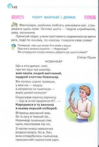 142
ПОЛІТ ФАНТАЗІЇ І ДУМКИ
Фантазери, мрійники люблять змінювати світ, ство­
рювати щось нове. Основа цього — творче сприймання,
уява,натхнення.
Прочитай твори, у яких герої вміють подивитися на звичні
речі, події по-іншому, по-своєму. І сказати своє слово!
Поміркуй, про що може йти мова у вірші.
Про кого можна сказати — Новинкар?
Які споріднені слова можеш дібрати до цього слова?
НОВИНКАР
Ще в літа далекі, сиві,
про які лиш чув школяр,
жив поміж людей кмітливий,
мудрий хлопчик Новинкар.
Він колись шукав травицю,
у якої сік — медок,
а натрапив на пшеницю —
виріс дикий колосок!
Скуштував смачну зернину:
— Що ж із неї проросло б?.. —
Народився в ту хвилину
в ньому перший хлібороб.
Вітерець весняний віяв,
біг із лугу в темний ліс...
Новинкар пшеницю сіяв,
щось наспівував під ніс.
З часом нивка невеличка
розросталася, бо ж, бач,
всім сподобалась пшеничка,
пресмачний пшеничний харч.
Степан Пушик
 