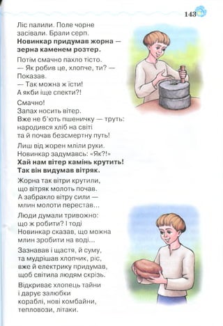 Ліс палили. Поле чорне
засівали. Брали серп.
Новинкар придумав жорна —
зерна каменем розтер.
Потім смачно пахло тісто.
— Як робив це, хлопче, ти? —
Показав.
— Так можна ж їсти!
А якби іще спекти?!
Смачно!
Запах носить вітер.
Вже не б’ють пшеничку — труть:
народився хліб на світі
та й почав безсмертну путь!
Лиш від жорен мліли руки.
Новинкар задумавсь: «Як?!»
Хай нам вітер камінь крутить!
Так він видумав вітряк.
Жорна так вітри крутили,
що вітряк молоть почав.
А забракло вітру сили —
млин молоти перестав...
Люди думали тривожно:
що ж робити? І тоді
Новинкар сказав, що можна
млин зробити на воді...
Зазнавав і щастя, й суму,
та мудрішав хлопчик, ріс,
вже й електрику придумав,
щоб світила людям скрізь.
Відкриває хлопець тайни
і дарує залюбки
кораблі, нові комбайни,
тепловози, літаки.
 