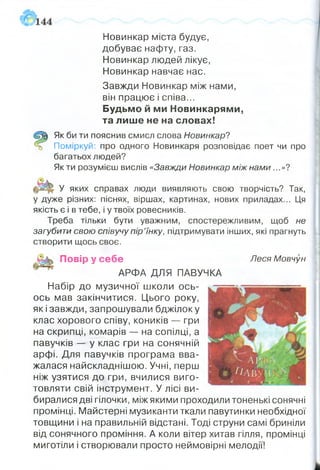 Новинкар міста будує,
добуває нафту, газ.
Новинкар людей лікує,
Новинкар навчає нас.
Завжди Новинкар між нами,
він працює і співа...
Будьмо й ми Новинкарями,
та лише не на словах!
Щ Як би ти пояснив смисл слова Новинкар?
=5 Поміркуй: про одного Новинкаря розповідає поет чи про
багатьох людей?
Як ти розумієш вислів «Завжди Новинкар між нами...»?
У яких справах люди виявляють свою творчість? Так,
у дуже різних: піснях, віршах, картинах, нових приладах... Ця
якість є і в тебе, і у твоїх ровесників.
Треба тільки бути уважним, спостережливим, щоб не
загубити свою співучу пір’їнку, підтримувати інших, які прагнуть
створити щось своє.
П овір у се б е Леся Мовчун
АРФА ДЛЯ ПАВУЧКА
Набір до музичної школи ось-
ось мав закінчитися. Цього року,
як і завжди, запрошували бджілок у
клас хорового співу, коників — гри
на скрипці, комарів — на сопілці, а
павучків — у клас гри на сонячній
арфі. Для павучків програма вва­
жалася найскладнішою. Учні, перш
ніж узятися до гри, вчилися виго­
товляти свій інструмент. У лісі ви­
биралися дві гілочки, між якими проходили тоненькі сонячні
промінці. Майстерні музиканти ткали павутинки необхідної
товщини і на правильній відстані. Тоді струни самі бриніли
від сонячного проміння. А коли вітер хитав гілля, промінці
миготіли і створювали просто неймовірні мелодії!
 