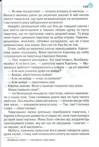 145
— Як вам пощастило! — зітхала котрась із матінок. —
Вашого малюка узяли до музичної школи! А мій наплів
такого павутиння, що вуха екзаменаторів не витримали.
І наступного року заборонили вступати!
Невдасі залишалося хіба що йти до ткацької школи і
все життя виготовляти в темних нетрях цупку та густу
павутину, що не пропускає навіть дощової води. Ту воду
пили птахи і дякували павучкам за добру справу. Павучки-
дощоміри, можливо, потайки шкодували, що не стали
музикантами, але знали: без них ліс був би не той.
Отже, набір до музичної школи завершувався. Карли­
кова мама поспішала. Вона притисла Карпика до себе
і спускалася на павутинці з високої берези.
— Нас повинні вислухати. Усі пам’ятають Волошка-
музйку! А ти його син, — шепотіла мама Карпику. — Му­
зикальні здібності передаються у спадок — це річ відома!
— А як моя сонячна арфа не вийде?
— Вийде, обов’язково вийде!
— А як не вийде — я вас осоромлю?
— А як вийде — прославиш рід!
Карпик замовк. Вони з мамою говорили про різне.
Мама правила своєї1:
— На Волошкові концерти, пам’ятаю, квитки замовля­
ли з інших лісів. Тиха галявина давно вже не чула такого
майстра. Ось лишень закінчуй школу — таткове місце тебе
вже чекає, — міркувала вона вголос. — Так, так! І таткова
слава — обов’язково!
Павучишині лапки хутенько перебирали павутину, і
Карпик з більшою цікавістю оглядав ліс, аніж прислухався
до мрій своєї матінки. Йому було ніяково від заздалегідь
приписуваної слави, яку він ще не заслужив. І взагалі —
не відомо, чи й заслужить...
Мабуть, кожному павучкові його мама говорила щось
дуже схоже. І тому найголовнішого іспиту всі вони чекали
1 Правила своєї — говорила про своє.
 