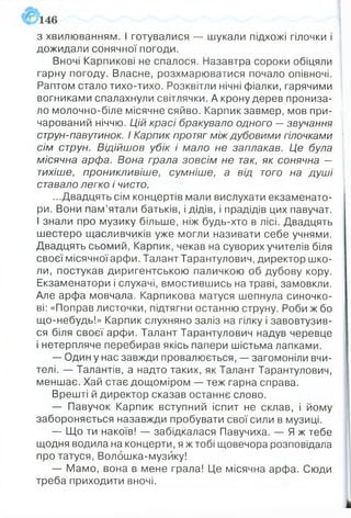 з хвилюванням. І готувалися — шукали підхожі гілочки і
дожидали сонячної погоди.
Вночі Карпикові не спалося. Назавтра сороки обіцяли
гарну погоду. Власне, розхмарюватися почало опівночі.
Раптом стало тихо-тихо. Розквітли нічні фіалки, гарячими
вогниками спалахнули світлячки. А крону дерев прониза­
ло молочно-біле місячне сяйво. Карпик завмер, мов при­
чарований ніччю. Цій красі бракувало одного —звучання
струн-павутинок. І Карпик протяг між дубовими гілочками
сім струн. Відійшов убік і мало не заплакав. Це була
місячна арфа. Вона грала зовсім не так, як сонячна —
тихіше, проникливіше, сумніше, а від того на душі
ставало легко і чисто.
...Двадцять сім концертів мали вислухати екзаменато­
ри. Вони пам’ятали батьків, і дідів, і прадідів цих павучат.
І знали про музику більше, ніж будь-хто в лісі. Двадцять
шестеро щасливчиків уже могли називати себе учнями.
Двадцять сьомий, Карпик, чекав на суворих учителів біля
своєїмісячноїарфи. ТалантТарантулович, директор шко­
ли, постукав диригентською паличкою об дубову кору.
Екзаменатори і слухачі, вмостившись на траві, замовкли.
Але арфа мовчала. Карпикова матуся шепнула синочко­
ві: «Поправ листочки, підтягни останню струну. Роби ж бо
що-небудь!» Карпик слухняно заліз на гілку і завовтузив­
ся біля своєї арфи. Талант Тарантулович надув черевце
і нетерпляче перебирав якісь папери шістьма лапками.
— Один у нас завжди провалюється, — загомоніли вчи­
телі. — Талантів, а надто таких, як Талант Тарантулович,
меншає. Хай стає дощоміром — теж гарна справа.
Врешті й директор сказав останнє слово.
— Павучок Карпик вступний іспит не склав, і йому
забороняється назавжди пробувати свої сили в музиці.
— Що ти накоїв! — забідкалася Павучиха. — Я ж тебе
щодня водила на концерти, я ж тобі щовечора розповідала
про татуся, Волбшка-музйку!
— Мамо, вона в мене грала! Це місячна арфа. Сюди
треба приходити вночі.
 