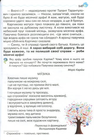— Вночі-і-і? — недовірливо протяг Талант Тарантуло-
вич і хрипло засміявся. — Ніколи, запам’ятай, ніколи не
було й не буде місячної арфи! А вам, матусю, хай буде
соромно удвічі: ваш син не лише нездара, а ще й брехун.
Карпикова матуся гірко плакала до півночі, аж поки
не заснула на дубовому листочку. А коли викотився на
небесний пруг повний місяць, зазвучала місячна арфа.
Павучиха боялася розплющити очі. «Це мені сниться...
Ще жодна арфа не грала так солодко!» А вранці павучиха
міцно обійняла Карпика і сказала:
— Синку, ти й справді гідний свого батька. Колись це
зрозуміють й інші. А зараз вибирай собі дорогу. Вона
буде важкою, та не полишай своєї справи — роби
місячні арфи!
(Щ) Яку арфу зробив павучок Карпик? Чому вона в нього не
% звучала на концерті? Які почуття переживала його мама?
А павучок? Що побажала Павучиха своєму синочку?
Моріс Карем
МУЗИКА
Хлопчик пише музику
пальчиком на мокрому склі,
і це не пустощі, не примхи його малі.
Він відчув її легко десь уві млі.
І почувши музику ту прозору,
що спроквола1лоскоче височінь крижану,
городянки серцями злітають вгору
і вслухаються в замріяну дивину,
у відлуння, у вулицю неголосну.
І летить вона тиха й проста знадвору,
музика ночі, яку дитина
тремтливим пальчиком безупинно
пише на склі, мов художник картину.
Переклад із французької •
Володимира Каденка
1 Спроквола — повільно, протяжно.
 