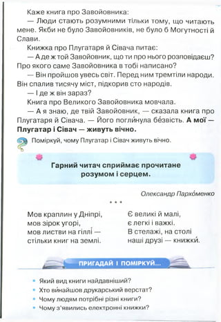Каже книга про Завойовника:
— Люди стають розумними тільки тому, що читають
мене. Якби не було Завойовників, не було б Могутності й
Слави.
Книжка про Плугатаря й Сівача питає:
— А де ж той Завойовник, що ти про нього розповідаєш?
Про якого саме Завойовника в тобі написано?
— Він пройшов увесь світ. Перед ним тремтіли народи.
Він спалив тисячу міст, підкорив сто народів.
— І де ж він зараз?
Книга про Великого Завойовника мовчала.
— А я знаю, де твій Завойовник, — сказала книга про
Плугатаря й Сівача. — Його поглинула безвість. А мої —
Плугатар і Сівач — живуть вічно.
Поміркуй, чому Плугатар і Сівач живуть вічно.
Гарний читач сприймає прочитане
розумом і серцем.
Олександр Пархоменко
★ * *
Мов краплин у Дніпрі, Є великі й малі,
мов зірок угорі, є легкі і важкі,
мов листви на гіллі — В стелажі, на столі
стільки книг на землі. наші друзі — книжки.
ПРИГАДАЙ І ПОМІРКУЙ...
Який вид книги найдавніший?
Хто винайшов друкарський верстат?
Чому людям потрібні різні книги?
Чому з ’явились електронні книжки?
 