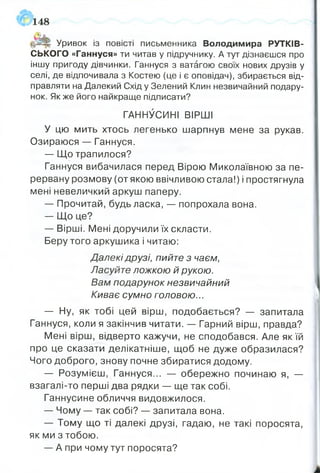 148
ІйЗрг Уривок із повісті письменника Володимира РУТКІБ-
СЬКОГО «Ганнуся» ти читав у підручнику. А тут дізнаєшся про
іншу пригоду дівчинки. Ганнуся з ватагою своїх нових друзів у
селі, де відпочивала з Костею (це і є оповідач), збирається від­
правляти на Далекий Схід у Зелений Клин незвичайний подару­
нок. Як же його найкраще підписати?
ГАННУСИНІ ВІРШІ
У цю мить хтось легенько шарпнув мене за рукав.
Озираюся — Ганнуся.
— Що трапилося?
Ганнуся вибачилася перед Вірою Миколаївною за пе­
рервану розмову (от якою ввічливою стала!) і простягнула
мені невеличкий аркуш паперу.
— Прочитай, будь ласка, — попрохала вона.
— Що це?
— Вірші. Мені доручили їх скласти.
Беру того аркушика і читаю:
Далекі друзі, пийте з чаєм,
Ласуйте ложкою й рукою.
Вам подарунок незвичайний
Киває сумно головою...
— Ну, як тобі цей вірш, подобається? — запитала
Ганнуся, коли я закінчив читати. — Гарний вірш, правда?
Мені вірш, відверто кажучи, не сподобався. Але як їй
про це сказати делікатніше, щоб не дуже образилася?
Чого доброго, знову почне збиратися додому.
— Розумієш, Ганнуся... — обережно починаю я, —
взагалі-то перші два рядки — ще так собі.
Ганнусине обличчя видовжилося.
— Чому — так собі? — запитала вона.
— Тому що ті далекі друзі, гадаю, не такі поросята,
як ми з тобою.
— А при чому тут поросята?
 