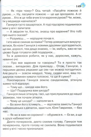 — Як «при чому»? Ось читай: «Ласуйте ложкою й
рукою...». Ну, ласувати ложкою — це ще зрозуміло. А от
рукою... Хто ж це тебе вчив їсти варення рукою? Чи, може,
ти у ведмедя навчилася?
Ганнуся густо зашарілася. А тоді підозріло подивилася
мені у вічі і запитала:
— А звідкіля ти, Костю, знаєш про варення? Хто тобі
про нього сказав?
— Розумієш... — нерішуче почав я.
Іхто мене смикав за язика? Тепер доведеться викручу­
ватися, бо коли Ганнуся з новими друзями здогадаються,
що ми, дорослі, теж дещо знаємо, — їм, мабуть, вже не так
цікаво буде готувати свій подарунок...
То ж довелося робити, як у нас, дорослих, кажуть,
невинні очі:
— Про яке варення ти говориш? То я просто так
сказав... випадково. Для прикладу... Отож, Ганнусю, з
першими двома рядками ще сяк-так можна погодитися.
Але решта — зовсім невдалі. Чому, скажи мені, ваш по­
дарунок повинен кивати головою, та ще й сумно?
Покопирсала Ганнуся землю сандаликом, зітхнула
важко та й відказує:
— Тому що... шкода нам його.
— Що? Подарунка вам шкода?
Ганнуся лише зітхнула. І всі, що прислухалися до нашої
розмови, теж почали зітхати.
— Чому це шкода? — наполягав я.
— Бо вони його їстимуть... — відповіла замість Ганнусі
найменшенька з дівчаток, здається, Юля Гаврилюк, — без
нас.
— Якжеж вам не соромно! — обурився я. — Ех ви, а ще
в друзі набиваєтеся!
Дехто почервонів, дехто схилив голову. Ганнуся теж
почервоніла, проте голову не схилила. Вона подивилася
мені у вічі і чесно призналася:
1 4 9 §
 