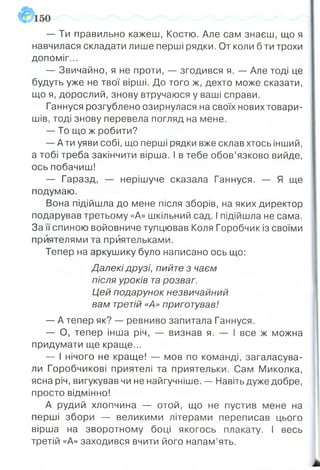 — Ти правильно кажеш, Костю. Але сам знаєш, що я
навчилася складати лише перші рядки. От коли б ти трохи
допоміг...
— Звичайно, я не проти, — згодився я. — Але тоді це
будуть уже не твої вірші. До того ж, дехто може сказати,
що я, дорослий, знову втручаюся у ваші справи.
Ганнуся розгублено озирнулася на своїх нових товари­
шів, тоді знову перевела погляд на мене.
— То що ж робити?
— Ати уяви собі, що перші рядки вже склав хтось інший,
а тобі треба закінчити вірша. І в тебе обов’язково вийде,
ось побачиш!
— Гаразд, — нерішуче сказала Ганнуся. — Я ще
подумаю.
Вона підійшла до мене після зборів, на яких директор
подарував третьому «А» шкільний сад. І підійшла не сама.
За її спиною войовниче тупцював Коля Горобчик із своїми
приятелями та приятельками.
Тепер на аркушику було написано ось що:
Далекі друзі, пийте з чаєм
після уроків тарозваг.
Цей подарунок незвичайний
вам третій «А» приготував!
— А тепер як? — ревниво запитала Ганнуся.
— О, тепер інша річ, — визнав я. — І все ж можна
придумати ще краще...
— І нічого не краще! — мов по команді, загаласува­
ли Горобчикові приятелі та приятельки. Сам Миколка,
ясна річ, вигукував чи не найгучніше. — Навіть дуже добре,
просто відмінно!
А рудий хлопчина — отой, що не пустив мене на
перші збори — великими літерами переписав цього
вірша на зворотному боці якогось плакату. І весь
третій «А» заходився вчити його напам’ять.
 