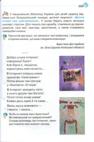 151
У Національній бібліотеці України для дітей щороку від­
бувається Всеукраїнський конкурс дитячої творчості «Дитячі
історії про найголовніше». У ньому беруть участь молодші
школярі і підлітки. Діти пишуть про дружбу, ставлення до рідних,
довкілля, свої мрії, пригоди, захоплення, а також створюють
саморобні книжки.
Прочитай два вірші, які написали твої ровесниці, і роздивися
сторінки книжок, що вони створили власноруч.
Христина Дегтяренко
(м. Біла Церква Київської області)
О
★* *
Добра штука Інтернет:
інформації букет!
Але бідна я, нещасна,
користуюсь ним нечасто...
В Інтернеті спершу мама
прочитає «телеграми»!
Потім висне там сестра:
у «Контакти» їй пора!
В Інтернет заходить тато:
в нього друзів там багато!
Після татка знову мама!
Кожен день одне й те саме...
Якось мушу виживати —
і чекати, і чекати...
Як би ти назвав вірш Христини?
Він повчальний чи гумористичний?
Склади розповідь про Інтернет, вико­
ристовуючи свої знання і досвід.
Х ж с Т И М Л Д іч т я г '
 