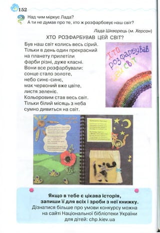 152
Щ Над чим міркує Лада?
ь А ти не думав про те, хто ж розфарбовує наш світ?
Лада Шкворець (м. Херсон)
ХТО РОЗФАРБУВАВ ЦЕЙ СВІТ?
Був наш світ колись весь сірий.
Тільки в день один прекрасний
на планету прилетіли
фарби різні, дуже класні.
Вони все розфарбували:
сонце стало золоте,
небо синє-синс,
мак червоний вже цвіте,
листя зеленіє.
Кольоровим став весь світ.
Тільки білий місяць з неба
сумно дивиться на світ.
Ш Щ
Якщо в тебе є цікава історія,
запиши її для всіх і зроби з неї книжку.
Дізнатися більше про умови конкурсу можна
на сайті Національної бібліотеки України
для дітей: chp.kiev.ua
 