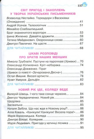 СВІТ ПРИГОД І ЗАХОПЛЕНЬ
У ТВОРАХ УКРАЇНСЬКИХ ПИСЬМЕННИКІВ
Всеволод Нестайко. Тореадори з Васюківки
(Оповідання) ..................................................................... 41
Андрій Усачов. Телехлопч ик ......................................... 51
Михайло Слабошпицький.
Брат знаменитого воротаря.................... 53
Ірина Жиленко. Давайте дружити..................................59
Тетяна Майданович. Охоронниця слова..................... 60
Дмитро Павличко. На щастя........................................... 67
ДЛЯ ЧИТАЙЛИКІВ!...........................................................68
ЦІКАВІ РОЗПОВІДІ
ПРО БРАТІВ НАШИХ МЕНШИХ
Микола Трублаїні. Пустуни на пароплаві (Уривки) ...70
Олександр Копиленко. Кріт-неборака.........................74
Олександр Довженко. Пірат
(Уривок із повісті «Зачарована Десна»).......................76
Остап Вишня. Веселі артисти.........................................78
Нузет Умеров. Дельфін....................................................82
ДЛЯ ЧИТАЙЛИКІВ!........................................................... 83
НОВИЙ РІК ЩЕ, КОЛЯДУ ВЕДЕ
Валерій Швець. І чого таке сонце червоне..................84
Дмитро Чередниченко. Новий рік..................................84
Щедрівка............................................................................. 85
Засівальна...........................................................................85
Наталя Забіла. Що нас жде в Новому році?................ 86
Алла Коваль. «Канікули! Канікули! Весела пора!» 86
Марія Хоросницька. Коляда........................................... 89
Дмитро Білоус. Колядник................................................ 90
Марія Людкевич. Пригода у хатинці лісника.............. 91
157 З
ДЛЯ ЧИТАЙЛИКІВ!.................................................................95
 
