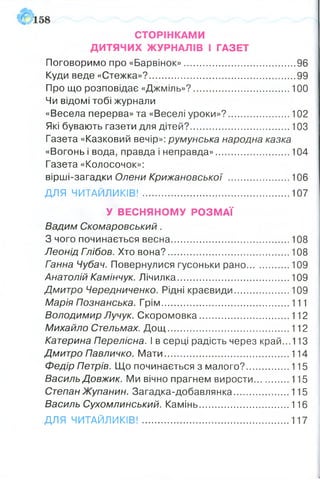 СТОРІНКАМИ
ДИТЯЧИХ ЖУРНАЛІВ І ГАЗЕТ
Поговоримо про «Барвінок»...........................................96
Куди веде «Стежка»?........................................................ 99
Про що розповідає «Джміль»?..................................... 100
Чи відомі тобі журнали
«Весела перерва» та «Веселі уроки»?........................102
Які бувають газети для дітей?.......................................103
Газета «Казковий вечір»: румунська народна казка
«Вогонь і вода, правда і неправда».............................104
Газета «Колосочок»:
вірші-загадки Олени Крижановської ........................106
ДЛЯ ЧИТАЙЛИКІВ! .........................................................107
У ВЕСНЯНОМУ РОЗМАЇ
Вадим Скомаровський.
З чого починається весна..............................................108
Леонід Гпібов. Хто вона?...............................................108
Ганна Чубач. Повернулися гусоньки рано.................109
Анатолій Камінчук. Лічилка........................................... 109
Дмитро Чередниченко. Рідні краєвиди......................109
Марія Познанська. Грім..................................................111
Володимир Лучук. Скоромовка...................................112
Михайло Стельмах. Д ощ ...............................................112
Катерина Перелісна. І в серці радість через край...113
Дмитро Павличко. Мати................................................ 114
Федір Петрів. Що починається з малого?.................115
Василь Довжик. Ми вічно прагнем вирости..............115
СтепанЖупанин. Загадка-добавлянка......................115
Василь Сухомлинський. Камінь...................................116
ДЛЯ ЧИТАЙЛИКІВ! ..............................................................117
 