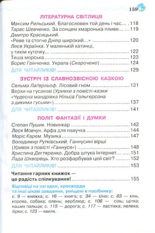 ЛІТЕРАТУРНА СВІТЛИЦЯ
Максим Рильський. Благословен той день і час... .118
Тарас Шевченко. За сонцем хмаронька пливе........ 119
Дмитро Красицький.
«Реве та стогне Дніпр ш ирокий...»............................. 120
Леся Українка. У маленькій хатинці,
у тихім куточку.................................................................. 122
Тиша морська ..................................... 123
Борис Грінченко. Украла (Скорочено) .......................124
ДЛЯ ЧИТАЙЛИКІВ!................. 129
ЗУСТРІЧ ІЗ СЛАВНОЗВІСНОЮ КАЗКОЮ
Сельма Лаґерльоф. Лісовий гном .............................. 131
Верхи на гусакові (Уривки з повісті-казки
«Чудесна мандрівка Нільса Гольгерсона
з дикими гусьми»)........................................................... 137
ДЛЯ ЧИТАЙЛИКІВ!.........................................................141
ПОЛІТ ФАНТАЗІЇ І ДУМКИ
Степан Пушик. Новинкар..............................................142
Леся Мовчун. Арфа для павучка..................................144
Моріс Карем. М узика..................................................... 147
Володимир Рутківський. Ганнусині вірші
(Уривок з повісті «Гіаннуся» )......................................... 148
Христина Дегтяренко. Добра штука Інтернет...........151
Лада Шкворець. Хто розфарбував цей світ? ...........152
ДЛЯ ЧИТАЙЛИКІВ!........................... 153
Читання гарних книж ок —
це радість спілкування!.............................................. 155
Відповіді на загадки, кросворди
та інші цікаві завдання, уміщені в посібнику:
с. 9 — книжка; с. 16 — книга; с. 34 — сіно; с. 83 — кінь,
корова, собака; олень; верблюд; с. 106 — сіль; щітка;
наших пальців; с. 115 — дорога; с. 117 — ластівка; лелека;
зірки; с. 123 — хвиля.
 