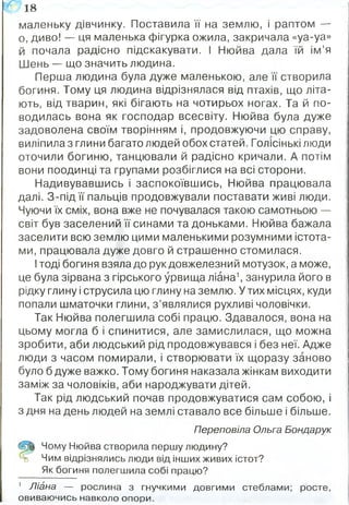 маленьку дівчинку. Поставила її на землю, і раптом —
о, диво! — ця маленька фігурка ожила, закричала «уа-уа»
й почала радісно підскакувати. І Нюйва дала їй ім’я
Шень — що значить людина.
Перша людина була дуже маленькою, але її створила
богиня. Тому ця людина відрізнялася від птахів, що літа­
ють, від тварин, які бігають на чотирьох ногах. Та й по­
водилась вона як господар всесвіту. Нюйва була дуже
задоволена своїм творінням і, продовжуючи цю справу,
виліпила з глини багато людей обох статей. Голісінькі люди
оточили богиню, танцювали й радісно кричали. А потім
вони поодинці та групами розбіглися на всі сторони.
Надивувавшись і заспокоївшись, Нюйва працювала
далі. З-під її пальців продовжували поставати живі люди.
Чуючи їх сміх, вона вже не почувалася такою самотньою —
світ був заселений її синами та доньками. Нюйва бажала
заселити всю землю цими маленькими розумними істота­
ми, працювала дуже довго й страшенно стомилася.
Ітоді богиня взяла до рук довжелезний мотузок, а може,
це була зірвана з гірського урвища ліана1, занурила його в
рідку глину і струсила цю глину на землю. У тих місцях, куди
попали шматочки глини, з ’являлися рухливі чоловічки.
Так Нюйва полегшила собі працю. Здавалося, вона на
цьому могла б і спинитися, але замислилася, що можна
зробити, аби людський рід продовжувався і без неї. Адже
люди з часом помирали, і створювати їх щоразу заново
було б дуже важко. Тому богиня наказала жінкам виходити
заміж за чоловіків, аби народжувати дітей.
Так рід людський почав продовжуватися сам собою, і
з дня на день людей на землі ставало все більше і більше.
Переповіла Ольга Бондарук
(р§ Чому Нюйва створила першу людину?
о Чим відрізнялись люди від інших живих істот?
Як богиня полегшила собі працю?
' Ліана — рослина з гнучкими довгими стеблами; росте,
овиваючись навколо опори.
Ш 18
 