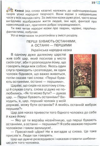 Казки (від слова казати) належать до найпоширеніших
творів усної народної творчості. Вони відомі з найдавніших
часів у всіх народів світу. За змістом казки дуже різні, часто вони
вигадливо відображали життя людей, їхні мрії, фантазії про
навколишній світ, прагнення добра і справедливості.
Ти вже читав народні казки про тварин, чарівні, героїчно-
фантастичні, побутові.
Усі ці види казок ти розпізнаєш у змісті розділу.
ПЕРШІ БУВАЮТЬ ОСТАННІМИ,
А ОСТАННІ-ПЕРШ ИМИ
Українська народна казка
В одному дуже далекому царстві
жив собі цар, який посилав у місто
своїх слуг, аби ті розповідали йому, що
говорять люди між собою. Якось один
слуга приходить і розповідає, як один
чоловік бідкався, що важко живеться,
потім сказав такі слова: «Перші бува­
ють останніми, останні — першими».
Цареві, що сидів на золотому стіль­
ці й слухав слугу, слова ці дуже не по­
любились. «Якто може бути? — думав
цар. — Перші бувають останніми? Ви­
ходить, я, цар, перший чоловік у моїй
державі, можу бути останнім? А якийсь останній жебрак
першим?»
Цар дав наказ привести того бідного чоловіка до себе
й каже йому:
— Яку це ти верзеш нісенітницю, що перші бувають
останніми, а останні — першими?! Я себе вважаю першим
чоловіком і таким залишуся!..
— Пресвітлий царю! Не я вигадав ці слова. Це таке
прислів’я. Люди так говорять.
Цар ще дужче розсердився і наказав ставити шибени­
цю для того чоловіка.
 