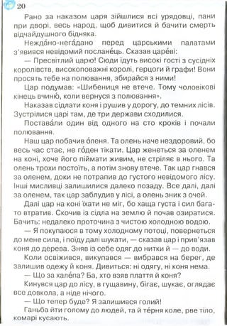 Рано за наказом царя зійшлися всі урядовці, пани
при дворі, весь народ, щоб дивитися й бачити смерть
відчайдушного бідняка.
Неждано-негадано перед царськими палатами
з ’явився невідомий посланець. Сказав цареві:
— Пресвітлий царю! Сюди їдуть високі гості з сусідніх
королівств, високоповажні королі, герцоги й графи! Вони
просять тебе на полювання, збирайся з ними!
Цар подумав: «Шибениця не втече. Тому чоловікові
кінець вчиню, коли вернуся з полювання».
Наказав сідлати коня і рушив у дорогу, до темних лісів.
Зустрілися царі там, де три держави сходилися.
Поставали один від одного на сто кроків і почали
полювання.
Наш цар побачив оленя. Та олень наче нездоровий, бо
весь час стає, не годен тікати. Цар женеться за оленем
на коні, хоче його піймати живим, не стріляє в нього. Та
олень трохи постоїть, а потім знову втече. Так цар гнався
за оленем, доки не потрапив до густого невідомого лісу.
Інші мисливці залишилися далеко позаду. Все далі, далі
за оленем, так цар заблудив у лісі, а олень зник з очей.
Далі цар на коні їхати не міг, бо хаща густа і сил бага­
то втратив. Скочив із сідла на землю й почав озиратися.
Бачить: недалеко проточина з чистою холодною водою.
— Я покупаюся в тому холодному потоці, повернеться
до мене сила, і поїду далі шукати, — сказав цар і прив’язав
коня до дерева. Зняв із себе одяг до нитки й — до води.
Коли освіжився, викупався — вибрався на берег, де
залишив одежу й коня. Дивиться: ні одягу, ні коня нема.
— Що за халепа? Ба, хто взяв плаття й коня?
Кинувся цар до лісу, в гущавину, бігає, шукає, оглядає
все довкола, а ніде нічого.
— Що тепер буде? Я залишився голий!
Ганьба йти голому до людей, та й терня коле, рве тіло,
комарі кусають.
ІС 20
 