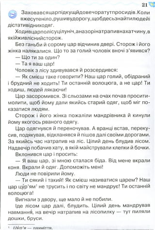 5» Заховавсяцарпідкущйдовечоратутпросидів.Коли
вжесутеніло,рушивудорогу,щобдесьзнайтилюдейі
дістативідниходяг.
Ходивцарполісуцілуніч,аназорінатрапивнахатчину,в
якійживліснийсторож.
Без ганьби й сорому цар відчинив двері. Сторож і його
жінка налякалися. Що то за голий чоловік вночі з ’явився?
— Що ти за один?
— Та я ваш цар!
Чоловік з лісу здивувався й розсердився:
— Як смієш таке говорити? Наш цар голий, обідраний
і брудний не ходить! Ти останній волоцюга, а не цар! Ти
ходиш, людей лякаючи!
Цар засоромився. Зі сльозами на очах почав просити-
молити, щоб йому дали якийсь старий одяг, щоб міг по­
казатися людям.
Сторож і його жінка пожаліли мандрівника й кинули
йому якогось рваного одягу.
Цар одягнувся й переночував. А вранці встав, переку­
сив, подякував, відкланявся й пішов далі своїми дорогами.
За якийсь час натрапив на ліс. Цілий день блудив лісом.
Надвечір побачив хату, в якій майстрували клепки й бочки.
Вклонився цар і просить:
— Я ваш цар, зі мною сталася біда. Від мене вкрали
коня. Вкрали й одяг. Допоможіть мені!
Люди не повірили йому.
— Ти сякий і такий! Як смієш називатися царем? Наш
цар цур’ям1не трусить і по світу не мандрує! Ти останній
волоцюга!
Вигнали з двору, ще мало й не побили.
Іде лісом цар далі, блудить. Цілий день мандрував
навмання, на вечір натрапив на лісопилку — тут пиляли
дошки, бруси.
21
1 и й о ’я — лахміття.
 