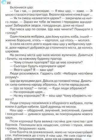 Вклонився цар:
— Так і так, — розповідає. — Я ваш цар, — каже. — Зі
мною сталася отака пригода. Вкрали від мене коня й одяг...
— Як ти смієш називатися царем? — закричали на ньо­
го люди. — Зараз ми тебе зв’яжемо і передамо жандар­
мам! Забирайся звідси, голодранцю, доки не пізно!
Пустився цар по селам. Що мав чинити? Помирати з
голоду?
Один пожалів жебрака, дав йому кусень хліба, інший —
жменю борошна, хтось — картоплі, ще хтось — молока.
Із села на село довго ходив наш цар у жебрачому одя­
зі, доки нарешті добрався до столичного міста, де колись
царював.
На околиці міста цар ішов малою вуличкою. Дивиться
і бачить: на кожному будинку прапор.
— Чому стільки прапорів? Що це має означати?
— Сьогодні будуть коронувати царя!
— Якого царя? Я — ваш цар!
Люди розсміялися. Гадають собі: «Неборак несповна
розуму!»
Цар іде вулицями далі. Дійшов до головної площі. Дивить­
ся: сила-силенна народу зібралось. А потім народ рушив.
— Що за похід? — питає. — Куди люди зібралися?
— На коронацію царя...
— На яку коронацію? Я — ваш цар! Чому обирають но­
вого?
Люди спершу посміялися з обідраного жебрака, потім
взяли й добре набили. Щоб дурниць не молов.
Наш цар — обідраний, змучений, знесилений, сумний
і зажурений — дивився здалека, як покоронували нового
царя.
Після коронації була велика гостина для панства і для
бідняків. Покликали всіх нещасних, сліпих і глухих, німих
і кривих, бездомних і калік.
Сіла біднота за довж елезний, мало не тисячом етровий
стіл. Н аблизився до столу й наш цар. Не см ів сідати від­
разу, д овго придивлявся, доки сів на сам ом у кінці.
 