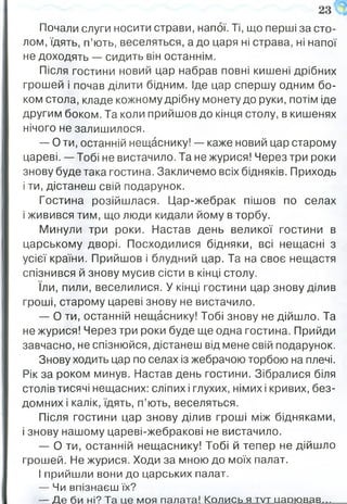 Почали слуги носити страви, напої. Ті, що перші за сто­
лом, їдять, п’ють, веселяться, а до царя ні страва, ні напої
не доходять — сидить він останнім.
Після гостини новий цар набрав повні кишені дрібних
грошей і почав ділити бідним. Іде цар спершу одним бо­
ком стола, кладе кожному дрібну монету до руки, потім іде
другим боком. Та коли прийшов до кінця столу, в кишенях
нічого не залишилося.
— О ти, останній нещаснику! — каже новий цар старому
цареві. -—Тобі не вистачило. Та не журися! Через три роки
знову буде така гостина. Закличемо всіх бідняків. Приходь
і ти, дістанеш свій подарунок.
Гостина розійшлася. Цар-жебрак пішов по селах
і живився тим, що люди кидали йому в торбу.
Минули три роки. Настав день великої гостини в
царському дворі. Посходилися бідняки, всі нещасні з
усієї країни. Прийшов і блудний цар. Та на своє нещастя
спізнився й знову мусив сісти в кінці столу,
їли, пили, веселилися. У кінці гостини цар знову ділив
гроші, старому цареві знову не вистачило.
— О ти, останній нещаснику! Тобі знову не дійшло. Та
не журися! Через три роки буде ще одна гостина. Прийди
завчасно, не спізнюйся, дістанеш від мене свій подарунок.
Знову ходить цар по селах із жебрачою торбою на плечі.
Рік за роком минув. Настав день гостини. Зібралися біля
столів тисячі нещасних: сліпих і глухих, німих і кривих, без­
домних і калік, їдять, п’ють, веселяться.
Після гостини цар знову ділив гроші між бідняками,
і знову нашому цареві-жебракові не вистачило.
— О ти, останній нещаснику! Тобі й тепер не дійшло
грошей. Не журися. Ходи за мною до моїх палат.
І прийшли вони до царських палат.
— Чи впізнаєш їх?
— Д е би ні? Та це моя палата! Колись я тут царю вав...
 