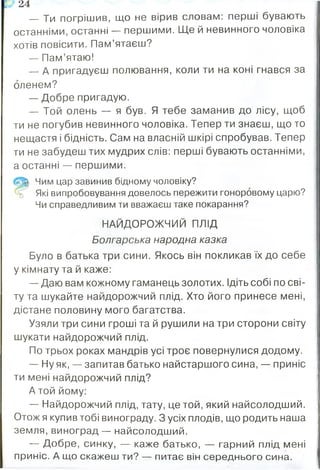 — Ти погрішив, що не вірив словам: перші бувають
останніми, останні — першими. Ще й невинного чоловіка
хотів повісити. Пам’ятаєш?
— Пам’ятаю!
— А пригадуєш полювання, коли ти на коні гнався за
оленем?
— Добре пригадую.
— Той олень — я був. Я тебе заманив до лісу, щоб
ти не погубив невинного чоловіка. Тепер ти знаєш, що то
нещастя і бідність. Сам на власній шкірі спробував. Тепер
ти не забудеш тих мудрих слів: перші бувають останніми,
а останні — першими.
Чим цар завинив бідному чоловіку?
Які випробовування довелось пережити гоноровому царю?
Чи справедливим ти вважаєш таке покарання?
НАЙДОРОЖЧИЙ ПЛІД
Болгарська народна казка
Було в батька три сини. Якось він покликав їх до себе
у кімнату та й каже:
— Даю вам кожному гаманець золотих. Ідіть собі по сві­
ту та шукайте найдорожчий плід. Хто його принесе мені,
дістане половину мого багатства.
Узяли три сини гроші та й рушили на три сторони світу
шукати найдорожчий плід.
По трьох роках мандрів усі троє повернулися додому.
— Ну як, — запитав батько найстаршого сина, — приніс
ти мені найдорожчий плід?
А той йому:
— Найдорожчий плід, тату, це той, який найсолодший.
Отож я купив тобі винограду. З усіх плодів, що родить наша
земля, виноград— найсолодший.
— Добре, синку, — каже батько, — гарний плід мені
приніс. А що скажеш ти? — питає він середнього сина.
17 24
 