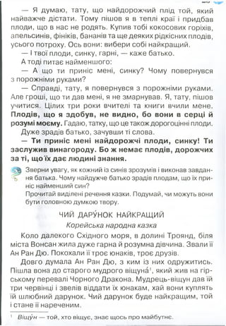 — Я думаю, тату, що найдорожчий плід той, який
найважче дістати. Тому пішов я в теплі краї і придбав
плоди, що в нас не родять. Купив тобі кокосових горіхів,
апельсинів, фініків, бананів та ще деяких рідкісних плодів,
усього потроху. Ось вони: вибери собі найкращий.
— І твої плоди, синку, гарні, — каже батько.
А тоді питає найменшого:
— А що ти приніс мені, синку? Чому повернувся
з порожніми руками?
— Справді, тату, я повернувся з порожніми руками.
Але гроші, що ти дав мені, я не змарнував. Я, тату, пішов
учитися. Цілих три роки вчителі та книги вчили мене.
Плодів, що я здобув, не видно, бо вони в серці й
розумі моєму. Гадаю, татку, що це також дорогоцінні плоди.
Дуже зрадів батько, зачувши ті слова.
— Ти приніс мені найдорожчі плоди, синку! Ти
заслужив винагороду. Бо ж немає плодів, дорожчих
за ті, що їх дає людині знання.
Р
Зверни увагу, як кожний із синів зрозумів і виконав завдан­
ня батька. Чому найдужче батько зрадів плодам, що їх при­
ніс найменший син?
Прочитай виділені речення казки. Подумай, чи можуть вони
бути головною думкою твору.
ЧИЙ ДАРУНОК НАЙКРАЩИЙ
Корейська народна казка
Коло далекого Східного моря, в долині Троянд, біля
міста Вонсан жила дуже гарна й розумна дівчина. Звали її
Ан Ран Дю. Покохали її троє юнаків, троє друзів.
Довго думала Ан Ран Дю, з ким із них одружитись.
Пішла вона до старого мудрого віщуна1, який жив на гір­
ському перевалі Чорного Дракона. Мудрець-віщун дав їй
три червінці і звелів віддати їх юнакам, хай вони куплять
їй шлюбний дарунок. Чий дарунок буде найкращим, той
і стане її нареченим.
1 В іщ ун — той, хто віщує, знає щ ось про майбутнє.
 