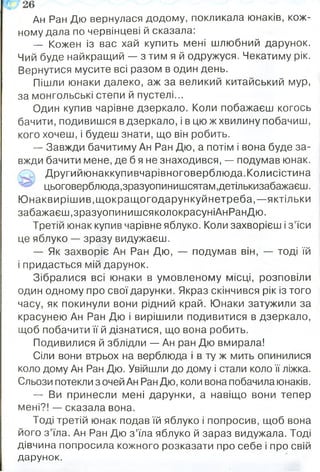Ан Ран Дю вернулася додому, покликала юнаків, кож­
ному дала по червінцеві й сказала:
— Кожен із вас хай купить мені шлюбний дарунок.
Чий буде найкращий — з тим я й одружуся. Чекатиму рік.
Вернутися мусите всі разом в один день.
Пішли юнаки далеко, аж за великий китайський мур,
за монгольські степи й пустелі...
Один купив чарівне дзеркало. Коли побажаєш когось
бачити, подивишся вдзеркало, і в цюжхвилину побачиш,
кого хочеш, і будеш знати, що він робить.
— Завжди бачитиму Ан Ран Дю, а потім і вона буде за­
вжди бачити мене, де б я не знаходився, — подумав юнак.
Другийюнаккупивчарівноговерблюда.Колисістина
цьоговерблюда,зразуопинишсятам,детількизабажаєш.
Ю наквирішив,щокращогодарункуй нетреба,—яктільки
забажаєш,зразуопинишсяколокрасуніАнРанДю.
Третій юнак купив чарівне яблуко. Коли захворієш і з ’їси
це яблуко — зразу видужаєш.
— Як захворіє Ан Ран Дю, — подумав він, — тоді їй
і придасться мій дарунок.
Зібралися всі юнаки в умовленому місці, розповіли
один одному про свої дарунки. Якраз скінчився рік із того
часу, як покинули вони рідний край. Юнаки затужили за
красунею Ан Ран Дю і вирішили подивитися в дзеркало,
щоб побачити її й дізнатися, що вона робить.
Подивилися й зблідли — Ан ран Дю вмирала!
Сіли вони втрьох на верблюда і в ту ж мить опинилися
коло дому Ан Ран Дю. Увійшли до дому і стали коло її ліжка.
Сльози потекли з очей Ан Ран Дю, коли вона побачила юнаків.
— Ви принесли мені дарунки, а навіщо вони тепер
мені?! — сказала вона.
Тоді третій юнак подав їй яблуко і попросив, щоб вона
його з ’їла. Ан Ран Дю з ’їла яблуко й зараз видужала. Тоді
дівчина попросила кожного розказати про себе і про свій
дарунок.
 