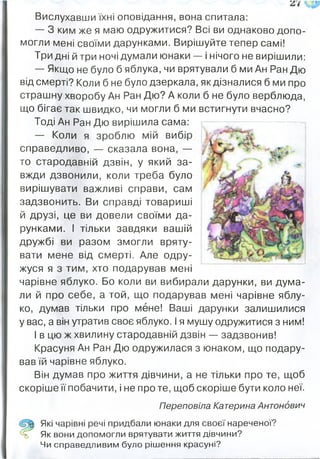 Вислухавши їхні оповідання, вона спитала:
— З ким же я маю одружитися? Всі ви однаково допо­
могли мені своїми дарунками. Вирішуйте тепер самі!
Три дні й три ночі думали юнаки — і нічого не вирішили:
— Якщо не було б яблука, чи врятували б ми Ан Ран Дю
від смерті? Коли б не було дзеркала, як дізналися б ми про
страшну хворобу Ан Ран Дю? А коли б не було верблюда,
що бігає так швидко, чи могли б ми встигнути вчасно?
Тоді Ан Ран Дю вирішила сама:
— Коли я зроблю мій вибір
справедливо, — сказала вона, —
то стародавній дзвін, у який за­
вжди дзвонили, коли треба було
вирішувати важливі справи, сам
задзвонить. Ви справді товариші
й друзі, це ви довели своїми да­
рунками. І тільки завдяки вашій
дружбі ви разом змогли вряту­
вати мене від смерті. Але одру­
жуся я з тим, хто подарував мені
чарівне яблуко. Бо коли ви вибирали дарунки, ви дума­
ли й про себе, а той, що подарував мені чарівне яблу­
ко, думав тільки про мене! Ваші дарунки залишилися
у вас, а він утратив своє яблуко. І я мушу одружитися з ним!
І в цю ж хвилину стародавній дзвін — задзвонив!
Красуня Ан Ран Дю одружилася з юнаком, що подару­
вав їй чарівне яблуко.
Він думав про життя дівчини, а не тільки про те, щоб
скоріше її побачити, і не про те, щоб скоріше бути коло неї.
Перєповіла Катерина Антонович
Які чарівні речі придбали юнаки для своєї нареченої?
% Як вони допомогли врятувати життя дівчини?
Чи справедливим було рішення красуні?
 