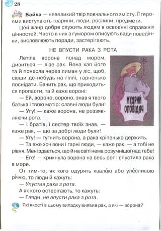 Байка — невеликий твір повчального змісту. Її геро­
ями виступають тварини, люди, рослини, предмети.
Цей жанр добре служить людям в освоєнні справжніх
цінностей. Часто в них з гумором описують вади поведін­
ки, висловлюють поради, застерігають.
НЕ ВПУСТИ РАКА З РОТА
Летіла ворона понад морем,
дивиться — лізе рак. Вона хап його
та й понесла через лиман у ліс, щоб,
сівши де-небудь на гіллі, гарненько
поснідати. Бачить рак, що приходить­
ся пропасти, та й каже вороні:
— Е й,вороно,вороно,знав я твого
батька і твою матір: славні люди були!
— Угу! — каже ворона, не роззяв­
ляючи рота.
— і братів, і сестер твоїх знав, —
каже рак, — що за добрі люди були!
— Угу! — гугнить ворона, а рака кріпенько держить.
— Та вже хоч вони і гарні люди, — каже рак, — а тобі не
рівня. Мені здається, що й на світі нема розумнішої над тебе!
— Еге! — крикнула ворона на весь рот і впустила рака
в море.
От тим-то, як кого одурять хвалою або улесливою
річчю, то люди й кажуть:
— Упустив рака з рота.
А як кого остерігають, то кажуть:
— Гляди, не впусти рака з рота.
Які якості в цьому випадку виявив рак, а які — ворона?
О
<г28
 