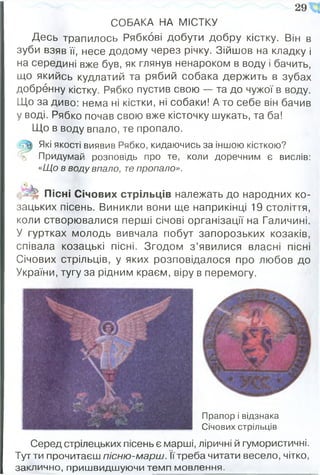 СОБАКА НА МІСТКУ
Десь трапилось Рябкові добути добру кістку. Він в
зуби взяв її, несе додому через річку. Зійшов на кладку і
на середині вже був, як глянув ненароком в воду і бачить,
що якийсь кудлатий та рябий собака держить в зубах
добренну кістку. Рябко пустив свою — та до чужої в воду.
Що за диво: нема ні кістки, ні собаки! А то себе він бачив
у воді. Рябко почав свою вже кісточку шукать, та ба!
Що в воду впало, те пропало.
Які якості виявив Рябко, кидаючись за іншою кісткою?
Придумай розповідь про те, коли доречним є вислів:
«Що в воду впало, те пропало».
Пісні Січових стрільців належать до народних ко­
зацьких пісень. Виникли вони ще наприкінці 19 століття,
коли створювалися перші січові організації на Галичині.
У гуртках молодь вивчала гіобут запорозьких козаків,
співала козацькі пісні. Згодом з ’явилися власні пісні
Січових стрільців, у яких розповідалося про любов до
України, тугу за рідним краєм, віру в перемогу.
29 '
Прапор і відзнака
Січових стрільців
Серед стрілецьких пісень є марші, ліричні й гумористичні.
Тут ти прочитаєш пісню-марш. їїтреба читати весело, чітко,
заклично, пришвидшуючи темп мовлення.
 