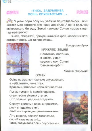 32
«ТИХА, ЗАДУМЛИВА
ОСІНЬ СПУСКАЄТЬСЯ...»
У різні пори року ми уважно приглядаємося, який
вигляд має кожного дня наше довкілля. А воно весь час
змінюється, бо руху Землі навколо Сонця немає кінця.
І це прекрасно!
Знати, оберігати, прикрашати свій край нас закликають
автори творів, що ти прочитаєш.
Володимир Лучук
КРУЖЛЯЄ ЗЕМЛЯ
Невтомно, постійно,
в завіях, у цвіті
кружляє круг Сонця
Земля на орбіті.
Максим Рильський
ОСІНЬ
Осінь на землю тихенько спускається,
в небі летить, наче птах.
Крилами-хмарами небо вкривається.
Пухом тумани із крил її падають,
стеляться в вільних степах.
Літо зелене і радісне згадують.
Стріпує крилами осінь широкими,
роси спадають у млі,
ллються скрізь дощами-потоками.
Літо веселе, співоче минається,
спокій стає на землі...
Тиха, задумлива осінь спускається.
 