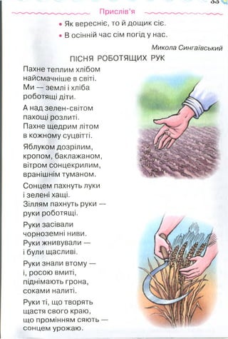 Прислів’я -------- -
• Як вересніє, то й дощик сіє.
• В осінній час сім погід у нас.
Микола Сингаївський
ПІСНЯ РОБОТЯЩИХ РУК
Пахне теплим хлібом
найсмачніше в світі.
Ми — землі і хліба
роботящі діти.
А над зелен-світом
пахощі розлиті.
Пахне щедрим літом
в кожному суцвітті.
Яблуком дозрілим,
кропом, баклажаном,
вітром сонцекрилим,
вранішнім туманом.
Сонцем пахнуть луки
і зелені хащі.
Зіллям пахнуть руки —
руки роботящі.
Руки засівали
чорноземні ниви.
Руки жнивували —
і були щасливі.
Руки знали втому —
і, росою вмиті,
піднімають грона,
соками налиті.
Руки ті, що творять
щастя свого краю,
що промінням сяють —
сонцем урожаю.
 
